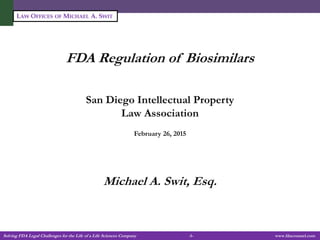 Solving FDA Legal Challenges for the Life of a Life Sciences Company -1- www.fdacounsel.com
LAW OFFICES OF MICHAEL A. SWIT
FDA Regulation of Biosimilars
San Diego Intellectual Property
Law Association
February 26, 2015
Michael A. Swit, Esq.
 