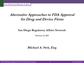Solving FDA Legal Challenges for the Life of a Life Sciences Company -1- www.fdacounsel.com
LAW OFFICES OF MICHAEL A. SWIT
Alternative Approaches to FDA Approval
for Drug and Device Firms
San Diego Regulatory Affairs Network
February 12, 2015
Michael A. Swit, Esq.
 