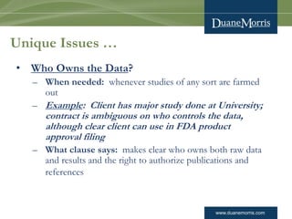 www.duanemorris.com 
Unique Issues … 
•Who Owns the Data? 
–When needed: whenever studies of any sort are farmed out 
–Exa...