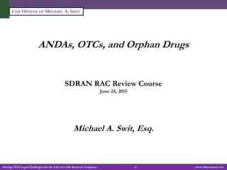 Solving FDA Legal Challenges for the Life of a Life Sciences Company -1- www.fdacounsel.com
LAW OFFICES OF MICHAEL A. SWIT
ANDAs, OTCs, and Orphan Drugs
SDRAN RAC Review Course
June 24, 2015
Michael A. Swit, Esq.
 
