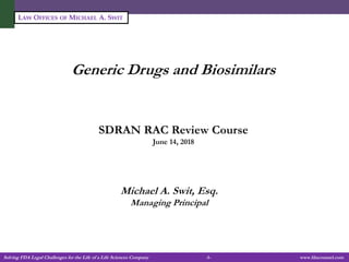 Solving FDA Legal Challenges for the Life of a Life Sciences Company -1- www.fdacounsel.com
LAW OFFICES OF MICHAEL A. SWIT
Generic Drugs and Biosimilars
SDRAN RAC Review Course
June 14, 2018
Michael A. Swit, Esq.
Managing Principal
 