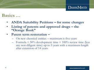 www.duanemorris.com10
Basics …
• ANDA Suitability Petitions – for some changes
• Listing of patents and approved drugs – the
“Orange Book”
• Patent term restoration –
– On new chemical entities – maximum is five years
– Formula = 50% development time + 100% review time (less
any non-diligent time) up to 5 years with a maximum length
after extension of 14 years
 