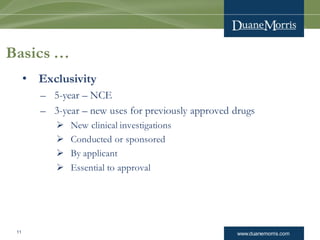 www.duanemorris.com11
Basics …
• Exclusivity
– 5-year – NCE
– 3-year – new uses for previously approved drugs
 New clinical investigations
 Conducted or sponsored
 By applicant
 Essential to approval
 
