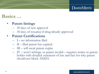www.duanemorris.com12
Basics …
• Patent listings
– 30 days of new approval
– 30 days of issuance if drug already approved
• Patent Certifications
– I – no information filed
– II – filed patent has expired
– III – will await patent expire
– IV – won’t infringe or patent invalid – requires notice to patent
holder with detailed statement of law and fact for why patent
should not block ANDA
 