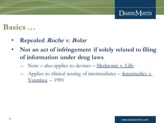 www.duanemorris.com13
Basics …
• Repealed Roche v. Bolar
• Not an act of infringement if solely related to filing
of information under drug laws
– Note – also applies to devices – Medtronic v. Lilly
– Applies to clinical testing of intermediates – Intermedics v.
Ventritex -- 1991
 