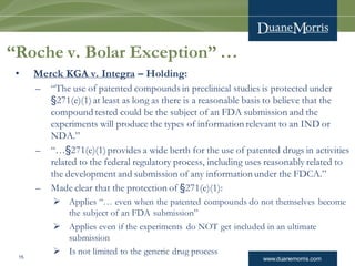www.duanemorris.com15
“Roche v. Bolar Exception” …
• Merck KGA v. Integra – Holding:
– “The use of patented compounds in preclinical studies is protected under
§271(e)(1) at least as long as there is a reasonable basis to believe that the
compound tested could be the subject of an FDA submission and the
experiments will produce the types of information relevant to an IND or
NDA.”
– “…§271(e)(1) provides a wide berth for the use of patented drugs in activities
related to the federal regulatory process, including uses reasonably related to
the development and submission of any information under the FDCA.”
– Made clear that the protection of §271(e)(1):
 Applies “… even when the patented compounds do not themselves become
the subject of an FDA submission”
 Applies even if the experiments do NOT get included in an ultimate
submission
 Is not limited to the generic drug process
 