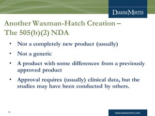 www.duanemorris.com16
Another Waxman-Hatch Creation –
The 505(b)(2) NDA
• Not a completely new product (usually)
• Not a generic
• A product with some differences from a previously
approved product
• Approval requires (usually) clinical data, but the
studies may have been conducted by others.
 