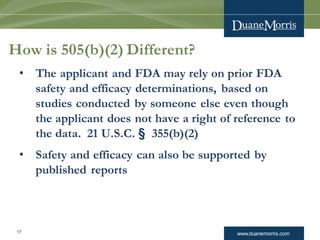 www.duanemorris.com17
How is 505(b)(2) Different?
• The applicant and FDA may rely on prior FDA
safety and efficacy determinations, based on
studies conducted by someone else even though
the applicant does not have a right of reference to
the data. 21 U.S.C. § 355(b)(2)
• Safety and efficacy can also be supported by
published reports
 