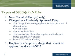 www.duanemorris.com18
Types of 505(b)(2) NDAs
• New Chemical Entity (rarely)
• Changes to a Previously Approved Drug
– New dosage form, dosing regimen, strength, or route of
administration
– New indication
– New active ingredient
– New inactive ingredient that requires studies beyond
limited confirmatory studies
– Rx  OTC switch (Claritin)
• Duplicates of approved drugs that cannot be
approved under an ANDA
 