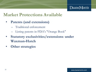 www.duanemorris.com21
Market Protections Available
• Patents (and extensions)
– Traditional enforcement
– Listing patents in FDA's "Orange Book"
• Statutory exclusivities/extensions under
Waxman-Hatch
• Other strategies
 