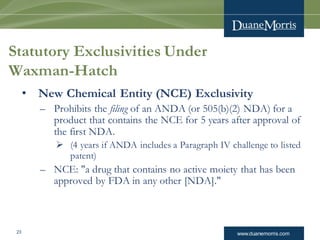 www.duanemorris.com23
Statutory Exclusivities Under
Waxman-Hatch
• New Chemical Entity (NCE) Exclusivity
– Prohibits the filing of an ANDA (or 505(b)(2) NDA) for a
product that contains the NCE for 5 years after approval of
the first NDA.
 (4 years if ANDA includes a Paragraph IV challenge to listed
patent)
– NCE: "a drug that contains no active moiety that has been
approved by FDA in any other [NDA]."
 
