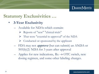 www.duanemorris.com24
Statutory Exclusivities …
• 3-Year Exclusivity
– Available for NDAs which contain:
 Reports of "new" "clinical trials"
 That were "essential to approval" of the NDA
 Conducted or sponsored by the applicant
– FDA may not approve (but can submit) an ANDA or
505(b)(2) NDA for 3 years after approval
– Applies for new indications, Rx  OTC switch, new
dosing regimen, and some other labeling changes.
 