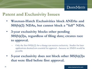 www.duanemorris.com26
Patent and Exclusivity Issues
• Waxman-Hatch Exclusivities block ANDAs and
505(b)(2) NDAs, but cannot block a "full" NDA.
• 3-year exclusivity blocks other pending
505(b)(2)s, regardless of filing date; creates race
to approval.
– Only the first 505(b)(2) for a change can receive exclusivity. Studies for later
applications deemed not essential for approval – because an ANDA would be
possible
• 5-year exclusivity does not block other 505(b)(2)s
that were filed before first approval.
 