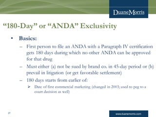 www.duanemorris.com27
“180-Day” or “ANDA” Exclusivity
• Basics:
– First person to file an ANDA with a Paragraph IV certification
gets 180 days during which no other ANDA can be approved
for that drug
– Must either (a) not be sued by brand co. in 45-day period or (b)
prevail in litigation (or get favorable settlement)
– 180 days starts from earlier of:
 Date of first commercial marketing (changed in 2003; used to peg to a
court decision as well)
 