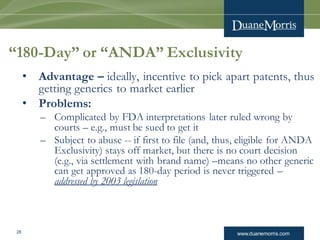 www.duanemorris.com28
“180-Day” or “ANDA” Exclusivity
• Advantage – ideally, incentive to pick apart patents, thus
getting generics to market earlier
• Problems:
– Complicated by FDA interpretations later ruled wrong by
courts – e.g., must be sued to get it
– Subject to abuse -- if first to file (and, thus, eligible for ANDA
Exclusivity) stays off market, but there is no court decision
(e.g., via settlement with brand name) –means no other generic
can get approved as 180-day period is never triggered –
addressed by 2003 legislation
 