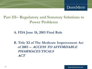 www.duanemorris.com30
Part III– Regulatory and Statutory Solutions to
Power Problems
A. FDA June 18, 2003 Final Rule
B. Title XI of The Medicare Improvement Act
of 2003 -- ACCESS TO AFFORDABLE
PHARMACEUTICALS
ACT
 