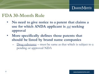 www.duanemorris.com31
FDA 30-Month Rule
• No need to give notice to a patent that claims a
use for which ANDA applicant is not seeking
approval
• More specifically defines those patents that
should be listed by brand name companies
– Drug substance – must be same as that which is subject to a
pending or approved NDA
 