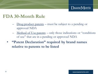 www.duanemorris.com32
FDA 30-Month Rule
– Drug product patents – must be subject to a pending or
approved NDA
– Method of Use patents – only those indications or “conditions
of use” that are in a pending or approved NDA
• “Patent Declaration” required by brand names
relative to patents to be listed
 