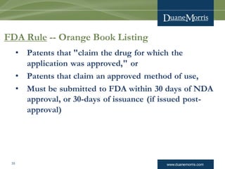www.duanemorris.com33
FDA Rule -- Orange Book Listing
• Patents that "claim the drug for which the
application was approved," or
• Patents that claim an approved method of use,
• Must be submitted to FDA within 30 days of NDA
approval, or 30-days of issuance (if issued post-
approval)
 