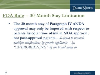 www.duanemorris.com34
FDA Rule -- 30-Month Stay Limitation
• The 30-month stay of Paragraph IV ANDA
approval may only be imposed with respect to
patents listed at time of initial NDA approval,
not post-approval patents – designed to preclude
multiple certifications by generic applicants – i.e.
“EVERGREENING” by the brand name co.
 
