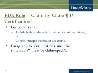 www.duanemorris.com35
FDA Rule -- Claim-by-Claim ¶-IV
Certifications
• For patents that
– Include both product claim and method of use claim(s),
or
– Contain multiple method of use claims,
• Paragraph IV Certifications and "viii
statements" must be claim-specific.
 