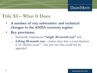 www.duanemorris.com37
Title XI – What It Does
• A number of very substantive and technical
changes to the ANDA statutory regime
• Key provisions:
– Statutorily implements “single 30-month stay” rule
– Lifting 30-month stay – makes clear that a court decision
is of “district court” – not just one that could not be
appealed
 