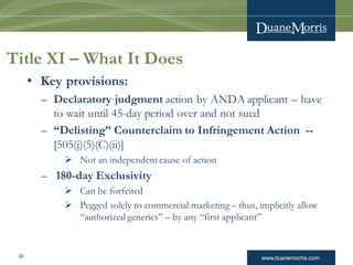 www.duanemorris.com38
Title XI – What It Does
• Key provisions:
– Declaratory judgment action by ANDA applicant – have
to wait until 45-day period over and not sued
– “Delisting” Counterclaim to Infringement Action --
[505(j)(5)(C)(ii)]
 Not an independent cause of action
– 180-day Exclusivity
 Can be forfeited
 Pegged solely to commercial marketing – thus, implicitly allow
“authorized generics” – by any “first applicant”
 