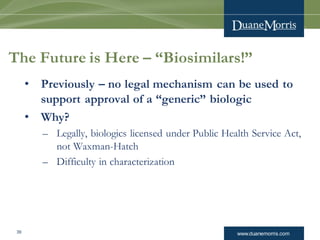 www.duanemorris.com39
The Future is Here – “Biosimilars!”
• Previously – no legal mechanism can be used to
support approval of a “generic” biologic
• Why?
– Legally, biologics licensed under Public Health Service Act,
not Waxman-Hatch
– Difficulty in characterization
 