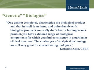 www.duanemorris.com40
“Generic” “Biologics”
"One cannot completely characterize the biological product
and that in itself is an issue, and quite frankly with
biological products you really don’t have a homogeneous
product, you have a defined range of biological
components for which you find consistency in a particular
clinical outcome. The challenges of analytical technology
are still very great for characterizing biologics."
-- Katherine Zoon, CBER
 
