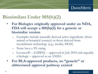 www.duanemorris.com41
Biosimilars Under 505(b)(2)
• For Biologics originally approved under an NDA,
FDA will accept a 505(b)(2) for a generic or
biosimilar version
– Examples include naturally-derived active ingredients (from
animal or botanical sources) or those derived from
recombinant technology (e.g., insulin, HGH)
– None have a TE rating
– Lovenox® – (LMWH) -- approved in July 2010 and arguably
a biologic – approved as an ANDA
• For BLA-approved products, no “generic” or
abbreviated approval pathway existed
 