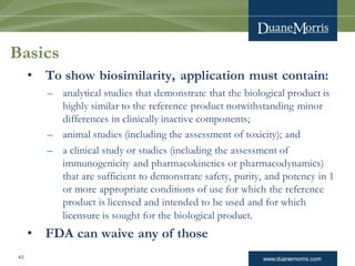 www.duanemorris.com
Basics
• To show biosimilarity, application must contain:
– analytical studies that demonstrate that the biological product is
highly similar to the reference product notwithstanding minor
differences in clinically inactive components;
– animal studies (including the assessment of toxicity); and
– a clinical study or studies (including the assessment of
immunogenicity and pharmacokinetics or pharmacodynamics)
that are sufficient to demonstrate safety, purity, and potency in 1
or more appropriate conditions of use for which the reference
product is licensed and intended to be used and for which
licensure is sought for the biological product.
• FDA can waive any of those
43
 