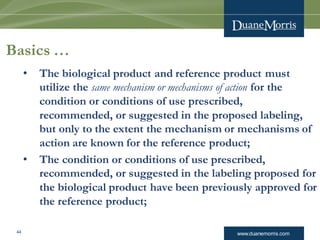 www.duanemorris.com
Basics …
• The biological product and reference product must
utilize the same mechanism or mechanisms of action for the
condition or conditions of use prescribed,
recommended, or suggested in the proposed labeling,
but only to the extent the mechanism or mechanisms of
action are known for the reference product;
• The condition or conditions of use prescribed,
recommended, or suggested in the labeling proposed for
the biological product have been previously approved for
the reference product;
44
 