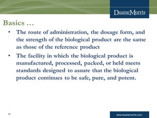 www.duanemorris.com
Basics …
• The route of administration, the dosage form, and
the strength of the biological product are the same
as those of the reference product
• The facility in which the biological product is
manufactured, processed, packed, or held meets
standards designed to assure that the biological
product continues to be safe, pure, and potent.
45
 