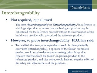 www.duanemorris.com
Interchangeability
• Not required, but allowed
– The term ‘interchangeable’ or ‘interchangeability,’ in reference to
a biological product -- means that the biological product may be
substituted for the reference product without the intervention of the
health care provider who prescribed the reference product.
• However, to prove interchangeability, FDA has said:
– To establish that two protein products would be therapeutically
equivalent (interchangeable), a sponsor of the follow-on protein
product would need to demonstrate, among other things that
repeated switches from the follow-on protein product to the
referenced product, and vice versa, would have no negative effect on
the safety and effectiveness of the products.
46
 