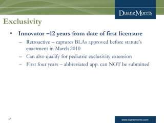 www.duanemorris.com
Exclusivity
• Innovator –12 years from date of first licensure
– Retroactive – captures BLAs approved before statute’s
enactment in March 2010
– Can also qualify for pediatric exclusivity extension
– First four years – abbreviated app. can NOT be submitted
47
 