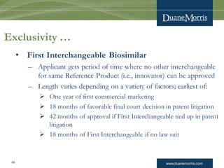 www.duanemorris.com
Exclusivity …
• First Interchangeable Biosimilar
– Applicant gets period of time where no other interchangeable
for same Reference Product (i.e., innovator) can be approved
– Length varies depending on a variety of factors; earliest of:
 One year of first commercial marketing
 18 months of favorable final court decision in patent litigation
 42 months of approval if First Interchangeable tied up in patent
litigation
 18 months of First Interchangeable if no law suit
48
 