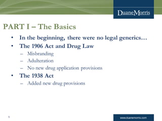 www.duanemorris.com5
PART I – The Basics
• In the beginning, there were no legal generics…
• The 1906 Act and Drug Law
– Misbranding
– Adulteration
– No new drug application provisions
• The 1938 Act
– Added new drug provisions
 