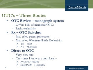 www.duanemorris.com50
OTC’s – Three Routes
• OTC Review – monograph system
– Covers bulk of marketed OTCs
– Lacks exclusivity
• Rx – OTC Switches
– May enjoy patent protection
– May enjoy Waxman-Hatch Exclusivity
 Yes – most
 No -- Minoxidil
• Direct-to-OTC
– Very, very rare
– Only ones I know are both local –
 Avanir’s Abreva®;
 SalonPas® -- Hisamatsu
 