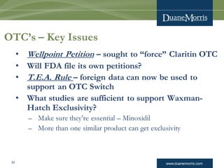 www.duanemorris.com52
OTC’s – Key Issues
• Wellpoint Petition – sought to “force” Claritin OTC
• Will FDA file its own petitions?
• T.E.A. Rule – foreign data can now be used to
support an OTC Switch
• What studies are sufficient to support Waxman-
Hatch Exclusivity?
– Make sure they’re essential – Minoxidil
– More than one similar product can get exclusivity
 