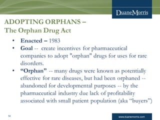 www.duanemorris.com54
ADOPTING ORPHANS –
The Orphan Drug Act
• Enacted – 1983
• Goal -- create incentives for pharmaceutical
companies to adopt "orphan" drugs for uses for rare
disorders.
• “Orphan" -- many drugs were known as potentially
effective for rare diseases, but had been orphaned --
abandoned for developmental purposes -- by the
pharmaceutical industry due lack of profitability
associated with small patient population (aka “buyers”)
 
