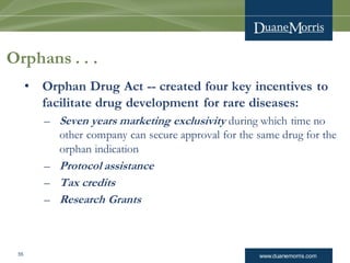 www.duanemorris.com55
Orphans . . .
• Orphan Drug Act -- created four key incentives to
facilitate drug development for rare diseases:
– Seven years marketing exclusivity during which time no
other company can secure approval for the same drug for the
orphan indication
– Protocol assistance
– Tax credits
– Research Grants
 