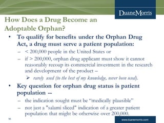 www.duanemorris.com56
How Does a Drug Become an
Adoptable Orphan?
• To qualify for benefits under the Orphan Drug
Act, a drug must serve a patient population:
– < 200,000 people in the United States or
– if > 200,000, orphan drug applicant must show it cannot
reasonably recoup its commercial investment in the research
and development of the product –
 rarely used (to the best of my knowledge, never been used).
• Key question for orphan drug status is patient
population --
– the indication sought must be “medically plausible”
– not just a "salami sliced" indication of a greater patient
population that might be otherwise over 200,000.
 