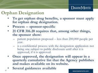 www.duanemorris.com57
Orphan Designation
• To get orphan drug benefits, a sponsor must apply
for orphan drug designation.
• Process -- sponsor-specific
• 21 CFR 316.20 requires that, among other things,
the sponsor show:
– patient population proposed -- less than 200,000 people per
year.
– is a confidential process with the designation application not
being one subject to public disclosure until after it is
approved, if it is approved.
• Once approved, the designation will appear in a
quarterly cumulative list that the Agency publishes
and makes available on its website.
• Several guidances available
 