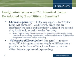 www.duanemorris.com58
Designation Issues – or Can Identical Twins
Be Adopted by Two Different Families?
• Clinical superiority – FDA may regard – for Orphan
Drug Act purposes -- as different, drugs that are
chemically the same and identically labeled if the second
drug is clinically superior to the first drug.
– Skirts Orphan Drug Act's restrictions on approving same drug by ruling
second drug is clinically superior and, therefore, essentially is not the same
drug as that one which enjoys exclusivity.
• “Molecular differentiation” (my term) -- in other
cases, FDA has gone to some length to differentiate a
product on the basis of how its molecular structure
differs from an approved orphan drug.
 
