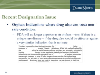 www.duanemorris.com
• Orphan Indications where drug also can treat non-
rare condition:
– FDA will no longer approve as an orphan – even if there is a
unique rare disease – if the drug also would be effective against
a very similar indication that is not rare
 Example:
Recent Designation Issue
59
 