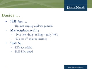 www.duanemorris.com6
Basics …
• 1938 Act …
– Did not directly address generics
• Marketplace reality
– “Not new drug” rulings – early ’40’s
– “Me too’s” entered market
• 1962 Act
– Efficacy added
– D.E.S.I created
 