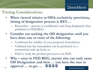 www.duanemorris.com60
Timing Considerations
• When viewed relative to ODA exclusivity provisions,
timing of designation process is KEY…
– Remember -- process is confidential until drug designated; then
published in FED REG.
• Consider not seeking the OD designation until you
have done one or more of the following:
– Confirmed the stability of your proposed formulation;
– Validated that the formulation can be produced on a
commercial scale-up basis; or
– Filed to study the product pursuant to an IND.
• Why – once in FED REG, anyone else can seek same
OD Designation and then … you have the race to
approval … to get … 
 