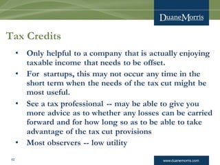 www.duanemorris.com62
Tax Credits
• Only helpful to a company that is actually enjoying
taxable income that needs to be offset.
• For startups, this may not occur any time in the
short term when the needs of the tax cut might be
most useful.
• See a tax professional -- may be able to give you
more advice as to whether any losses can be carried
forward and for how long so as to be able to take
advantage of the tax cut provisions
• Most observers -- low utility
 