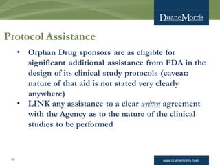 www.duanemorris.com63
Protocol Assistance
• Orphan Drug sponsors are as eligible for
significant additional assistance from FDA in the
design of its clinical study protocols (caveat:
nature of that aid is not stated very clearly
anywhere)
• LINK any assistance to a clear written agreement
with the Agency as to the nature of the clinical
studies to be performed
 