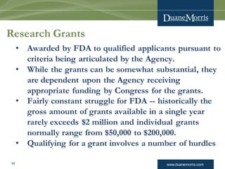 www.duanemorris.com64
Research Grants
• Awarded by FDA to qualified applicants pursuant to
criteria being articulated by the Agency.
• While the grants can be somewhat substantial, they
are dependent upon the Agency receiving
appropriate funding by Congress for the grants.
• Fairly constant struggle for FDA -- historically the
gross amount of grants available in a single year
rarely exceeds $2 million and individual grants
normally range from $50,000 to $200,000.
• Qualifying for a grant involves a number of hurdles
 